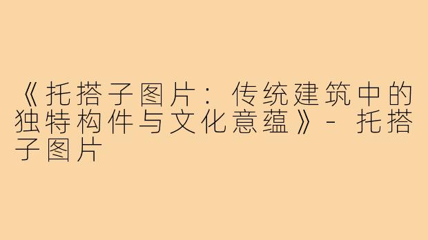《托搭子图片：传统建筑中的独特构件与文化意蕴》-托搭子图片
