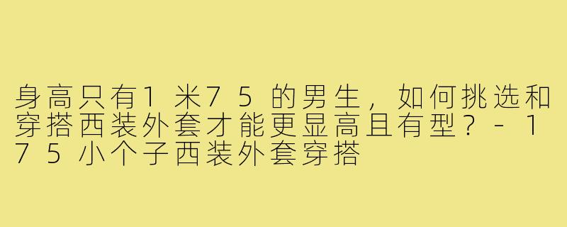 身高只有1米75的男生,如何挑选和穿搭西装外套才能更显高且有型?-175小个子西装外套穿搭
