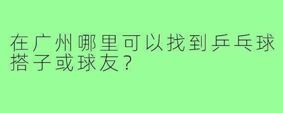 在广州哪里可以找到乒乓球搭子或球友？