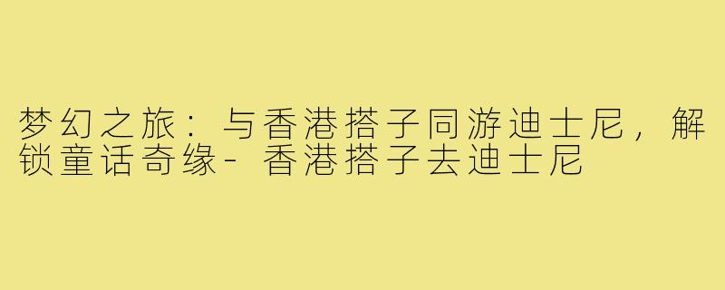 梦幻之旅：与香港搭子同游迪士尼，解锁童话奇缘-香港搭子去迪士尼