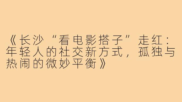 《长沙“看电影搭子”走红：年轻人的社交新方式，孤独与热闹的微妙平衡》