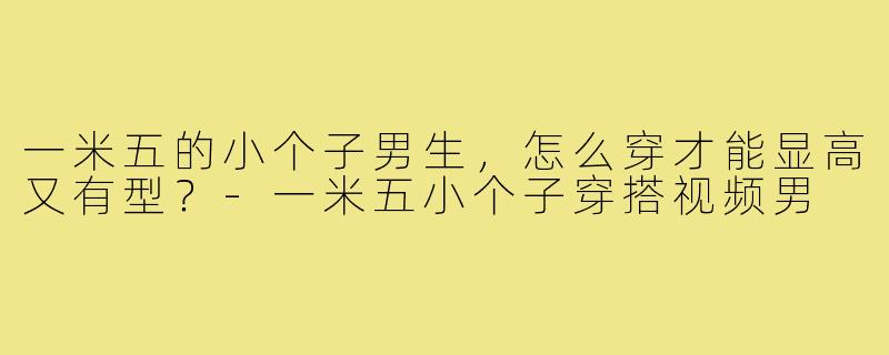 一米五的小个子男生,怎么穿才能显高又有型?-一米五小个子穿搭视频男