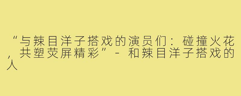 “与辣目洋子搭戏的演员们：碰撞火花，共塑荧屏精彩”-和辣目洋子搭戏的人