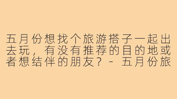 五月份想找个旅游搭子一起出去玩,有没有推荐的目的地或者想结伴的朋友?-五月份旅游搭子