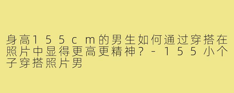 身高155cm的男生如何通过穿搭在照片中显得更高更精神?-155小个子穿搭照片男