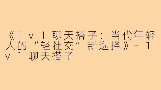 《1v1聊天搭子:当代年轻人的“轻社交”新选择》-1v1聊天搭子