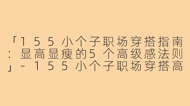 「155小个子职场穿搭指南:显高显瘦的5个高级感法则」-155小个子职场穿搭高级