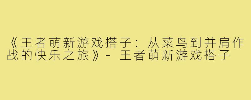 《王者萌新游戏搭子：从菜鸟到并肩作战的快乐之旅》-王者萌新游戏搭子