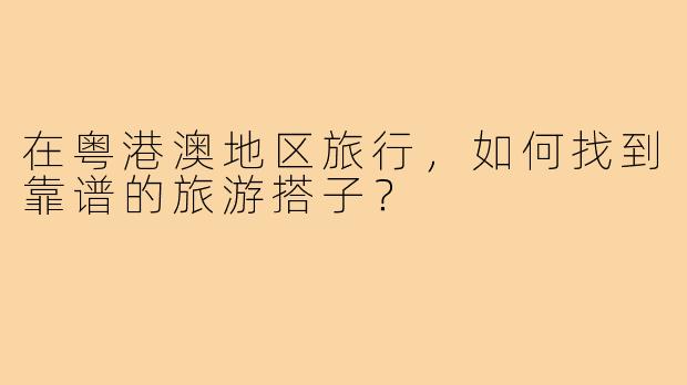 在粤港澳地区旅行,如何找到靠谱的旅游搭子?