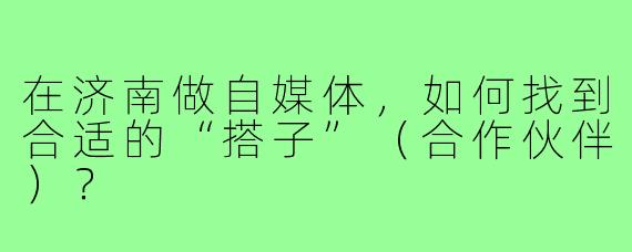 在济南做自媒体,如何找到合适的“搭子”(合作伙伴)?