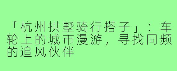 「杭州拱墅骑行搭子」：车轮上的城市漫游，寻找同频的追风伙伴