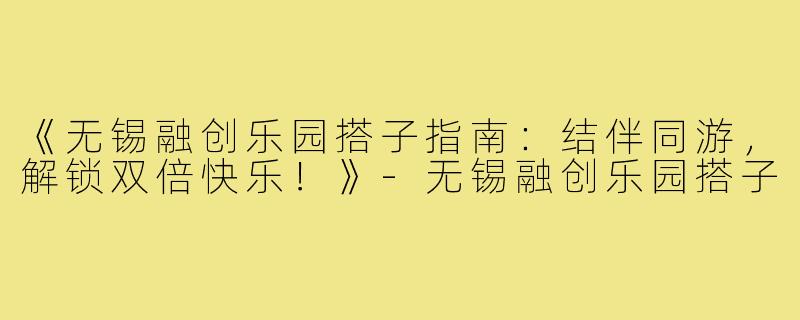 《无锡融创乐园搭子指南：结伴同游，解锁双倍快乐！》-无锡融创乐园搭子