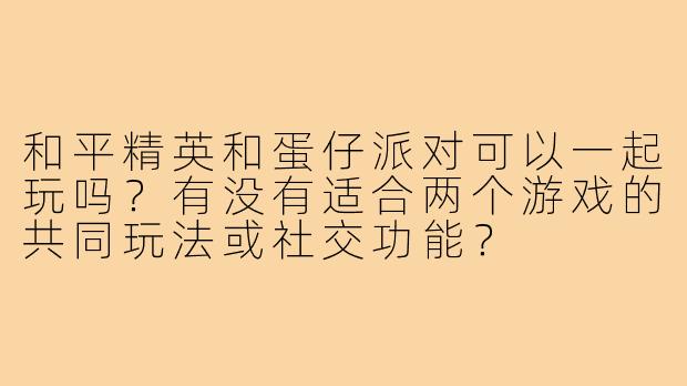 和平精英和蛋仔派对可以一起玩吗?有没有适合两个游戏的共同玩法或社交功能?