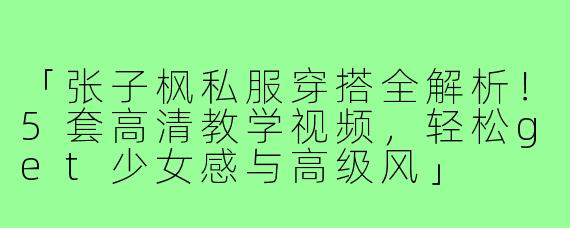 「张子枫私服穿搭全解析！5套高清教学视频，轻松get少女感与高级风」