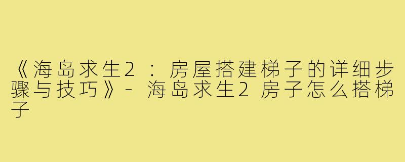 《海岛求生2：房屋搭建梯子的详细步骤与技巧》-海岛求生2房子怎么搭梯子