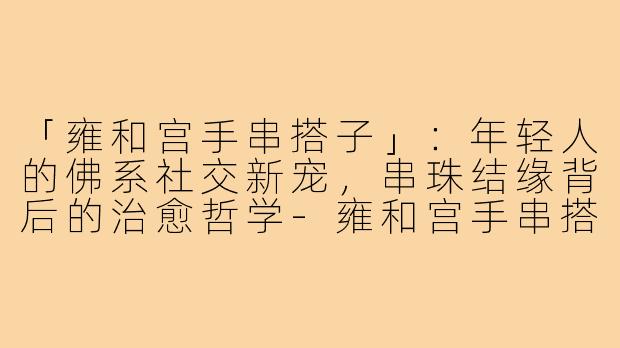 「雍和宫手串搭子」：年轻人的佛系社交新宠，串珠结缘背后的治愈哲学-雍和宫手串搭子