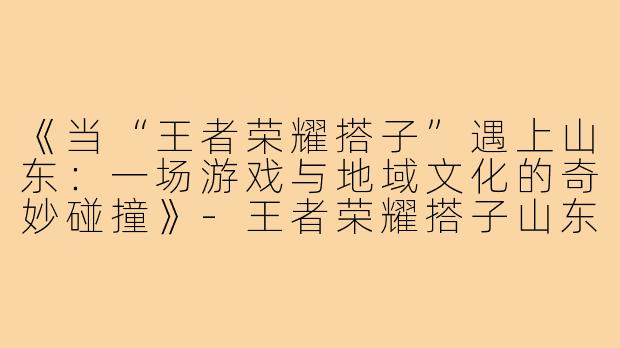 《当“王者荣耀搭子”遇上山东:一场游戏与地域文化的奇妙碰撞》-王者荣耀搭子山东