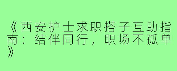 《西安护士求职搭子互助指南：结伴同行，职场不孤单》