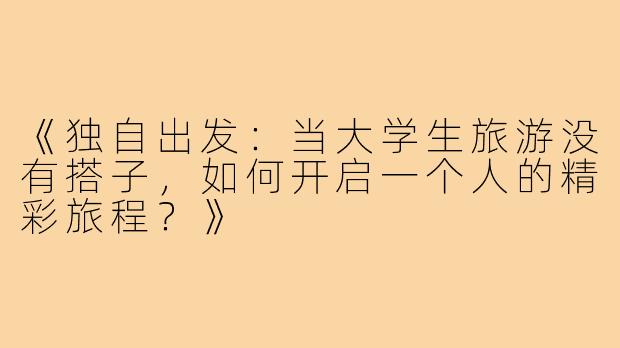 《独自出发：当大学生旅游没有搭子，如何开启一个人的精彩旅程？》