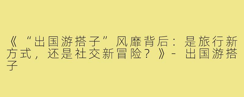 《“出国游搭子”风靡背后：是旅行新方式，还是社交新冒险？》-出国游搭子
