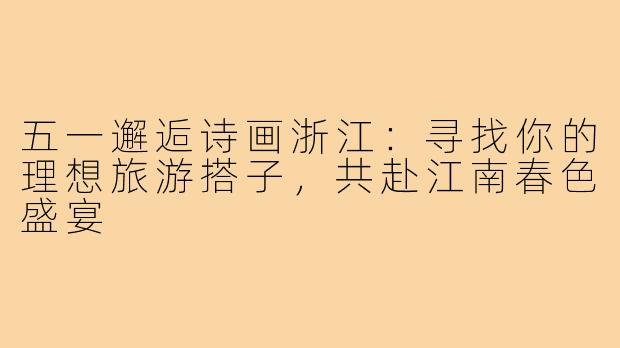 五一邂逅诗画浙江：寻找你的理想旅游搭子，共赴江南春色盛宴