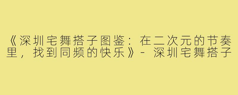 《深圳宅舞搭子图鉴:在二次元的节奏里,找到同频的快乐》-深圳宅舞搭子