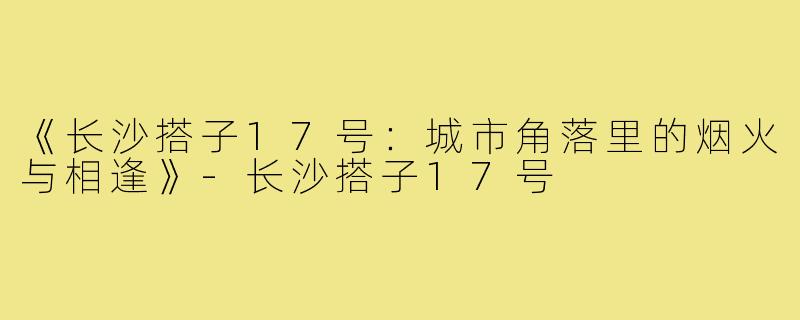 《长沙搭子17号:城市角落里的烟火与相逢》-长沙搭子17号