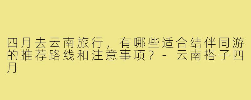 四月去云南旅行,有哪些适合结伴同游的推荐路线和注意事项?-云南搭子四月