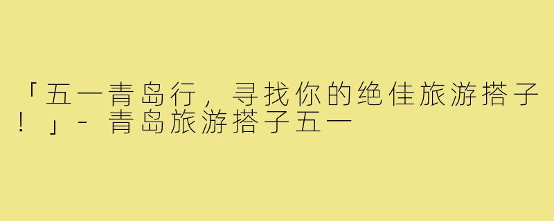 「五一青岛行,寻找你的绝佳旅游搭子!」-青岛旅游搭子五一
