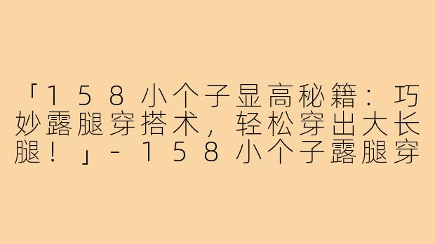 「158小个子显高秘籍：巧妙露腿穿搭术，轻松穿出大长腿！」-158小个子露腿穿搭