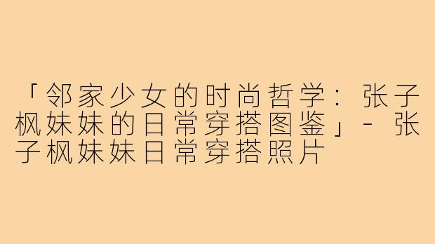 「邻家少女的时尚哲学：张子枫妹妹的日常穿搭图鉴」-张子枫妹妹日常穿搭照片
