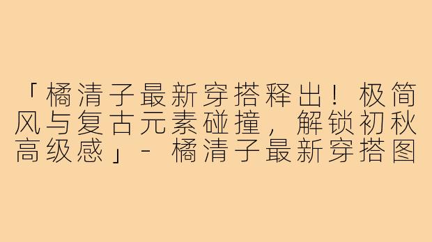 「橘清子最新穿搭释出！极简风与复古元素碰撞，解锁初秋高级感」