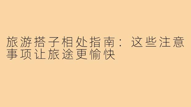 旅游搭子相处指南：这些注意事项让旅途更愉快