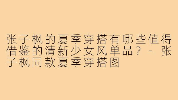 张子枫的夏季穿搭有哪些值得借鉴的清新少女风单品？-张子枫同款夏季穿搭图