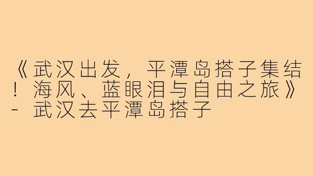 《武汉出发，平潭岛搭子集结！海风、蓝眼泪与自由之旅》-武汉去平潭岛搭子