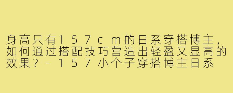 身高只有157cm的日系穿搭博主,如何通过搭配技巧营造出轻盈又显高的效果?-157小个子穿搭博主日系