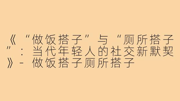 《“做饭搭子”与“厕所搭子”：当代年轻人的社交新默契》-做饭搭子厕所搭子