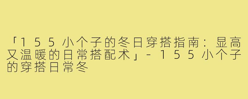 「155小个子的冬日穿搭指南：显高又温暖的日常搭配术」-155小个子的穿搭日常冬