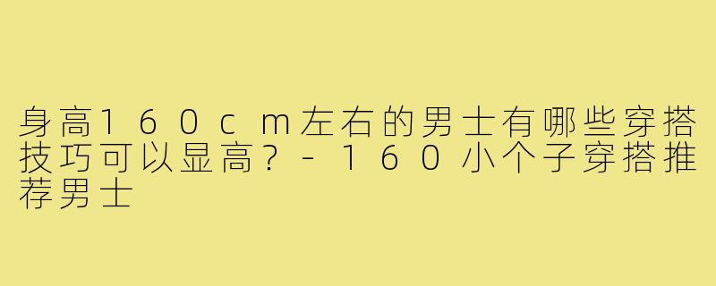 身高160cm左右的男士有哪些穿搭技巧可以显高?-160小个子穿搭推荐男士