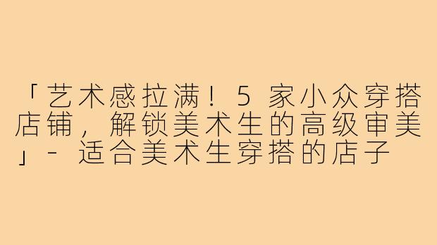「艺术感拉满！5家小众穿搭店铺，解锁美术生的高级审美」-适合美术生穿搭的店子