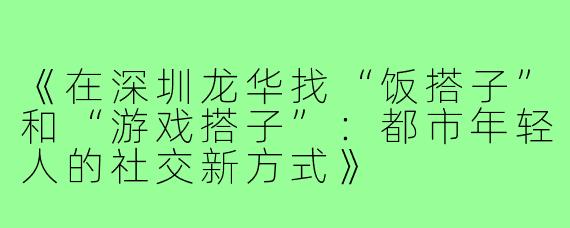 《在深圳龙华找“饭搭子”和“游戏搭子”：都市年轻人的社交新方式》