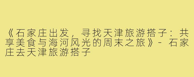 《石家庄出发,寻找天津旅游搭子:共享美食与海河风光的周末之旅》-石家庄去天津旅游搭子