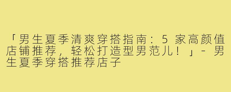 「男生夏季清爽穿搭指南：5家高颜值店铺推荐，轻松打造型男范儿！」-男生夏季穿搭推荐店子