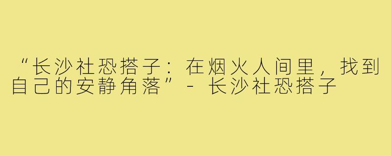 “长沙社恐搭子：在烟火人间里，找到自己的安静角落”-长沙社恐搭子