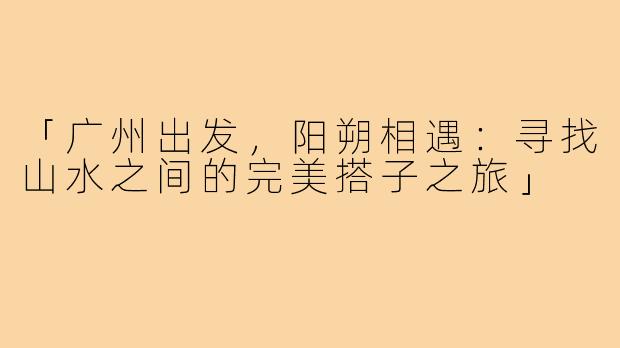 「广州出发，阳朔相遇：寻找山水之间的完美搭子之旅」