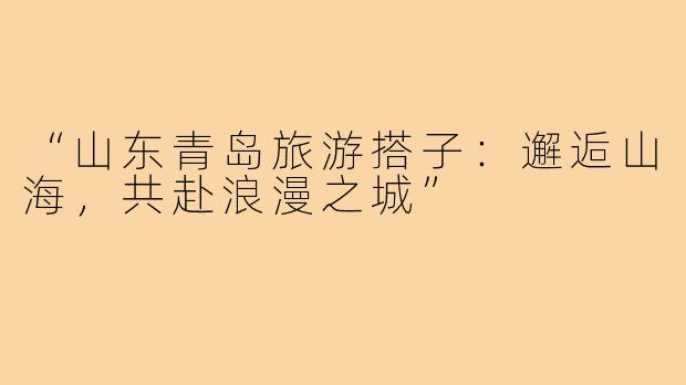 “山东青岛旅游搭子：邂逅山海，共赴浪漫之城”