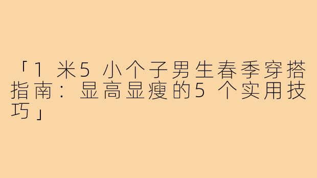 「1米5小个子男生春季穿搭指南：显高显瘦的5个实用技巧」