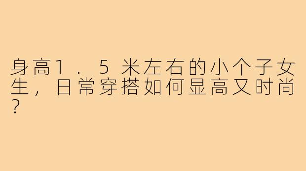 身高1.5米左右的小个子女生，日常穿搭如何显高又时尚？