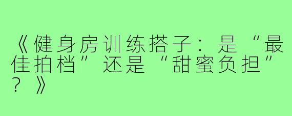《健身房训练搭子：是“最佳拍档”还是“甜蜜负担”？》