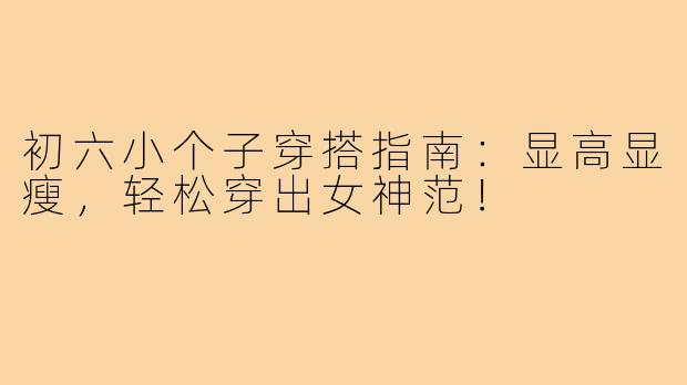 初六小个子穿搭指南:显高显瘦,轻松穿出女神范!